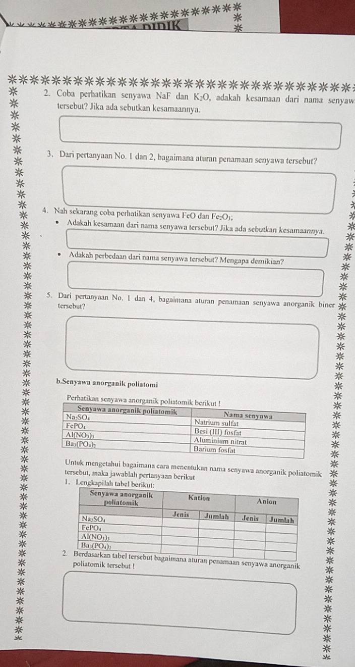 DIK *
* ********************************
* 2. Coba perhatikan senyawa NaF dan K_2O , adakah kesamaan dari nama senyaw.
*
tersebut? Jika ada sebutkan kesamaannya.
*
* 3. Dari pertanyaan No. 1 dan 2, bagaimana aturan penamaan senyawa tersebut?
*
*
4. Nah sekarang coba perhatikan senyawa FeO dan Fe₂O);
Adakah kesamaan dari nama senyawa tersebut? Jika ada sebutkan kesamaannya.
Adakah perbedaan dari nama senyawa tersebut? Mengapa demikian?
5. Dari pertanyaan No. 1 dan 4, bagaimana aturan penamaan senyawa anorganik biner
tersebut?
*
*
* b.Senyawa anorganik poliatomi
*
* Perhatikan senyawa 
*
*
*
*
* Untuk mengetahui bagaimana cara menentukan nama senyawa anorganik poliatomik *
* tersebut, maka jawablah pertanyaan berikut
* 1. Lengkapilah tab
*
**
*
*
*
*
*
*
maan senyawa anorganik *
poliatomik tersebut !
*

*
*
*