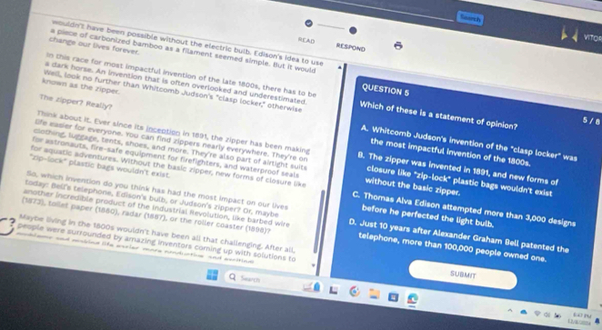 Gearth
VITOR
wouldn't have been possible without the electric buib. Edison's idea to use
READ RESPOND
change our lives forever. a piece of carbonized bamboo as a filament seemed simple. But it would
In this race for most impactful invention of the late 1800s, there has to be
s dark horse. An invention that is often overlooked and underestimated
QUESTION 5
known as the zipper. Well, look no further than Whitcomb Judson's "clasp locker," otherwise Which of these is a statement of opinion?
5 / 8
Think about it. Ever since its inception in 1891, the zipper has been making
The zipper? Really? the most impactful invention of the 1800s.
A. Whitcomb Judson's invention of the "clasp locker" was
clothing, luggage, tents, shoes, and more. They're also part of airtight suits
life easier for everyone. You can find zippers nearly everywhere. They're on 8. The zipper was invented in 1891, and new forms of
for astronauts, fire-safe equipment for firefighters, and waterproof seals closure like "zip-lock" plastic bags wouldn't exist
for aquatic adventures. Without the basic zipper, new forms of closure like without the basic zipper.
"zip-lock" plastic bags wouldn't exist. C. Thomas Alva Edison attempted more than 3,000 designs
today: Bell's telephone, Edison's bulb, or Judson's zipper? Or, maybe
So, which invention do you think has had the most impact on our lives before he perfected the light bulb.
another incredible product of the Industrial Revolution, like barbed wire D. Just 10 years after Alexander Graham Bell patented the
(1873), toilet paper (1880), radar (1887), or the roller coaster (1898)? telephone, more than 100,000 people owned one.
Maybe living in the 1800s wouldn't have been all that challenging. After all,
people were surrounded by amazing inventors coming up with solutions to SUBMIT
dlane and msbies life asrler mare aondtie and aecition
Sears
Lü ru