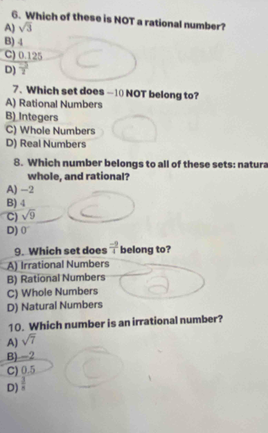 Which of these is NOT a rational number?
A) sqrt(3)
B) 4
C) 0.125
D)  (-5)/2 
7、 Which set does ~10 NOT belong to?
A) Rational Numbers
B) Integers
C) Whole Numbers
D) Real Numbers
8. Which number belongs to all of these sets: natura
whole, and rational?
A) -2
B) 4
C) sqrt(9)
D) 0^-
9. Which set does  (-9)/4  belong to?
A) Irrational Numbers
B) Rational Numbers
C) Whole Numbers
D) Natural Numbers
10. Which number is an irrational number?
A) sqrt(7)
B) -2
C) 0.5
D)  3/8 