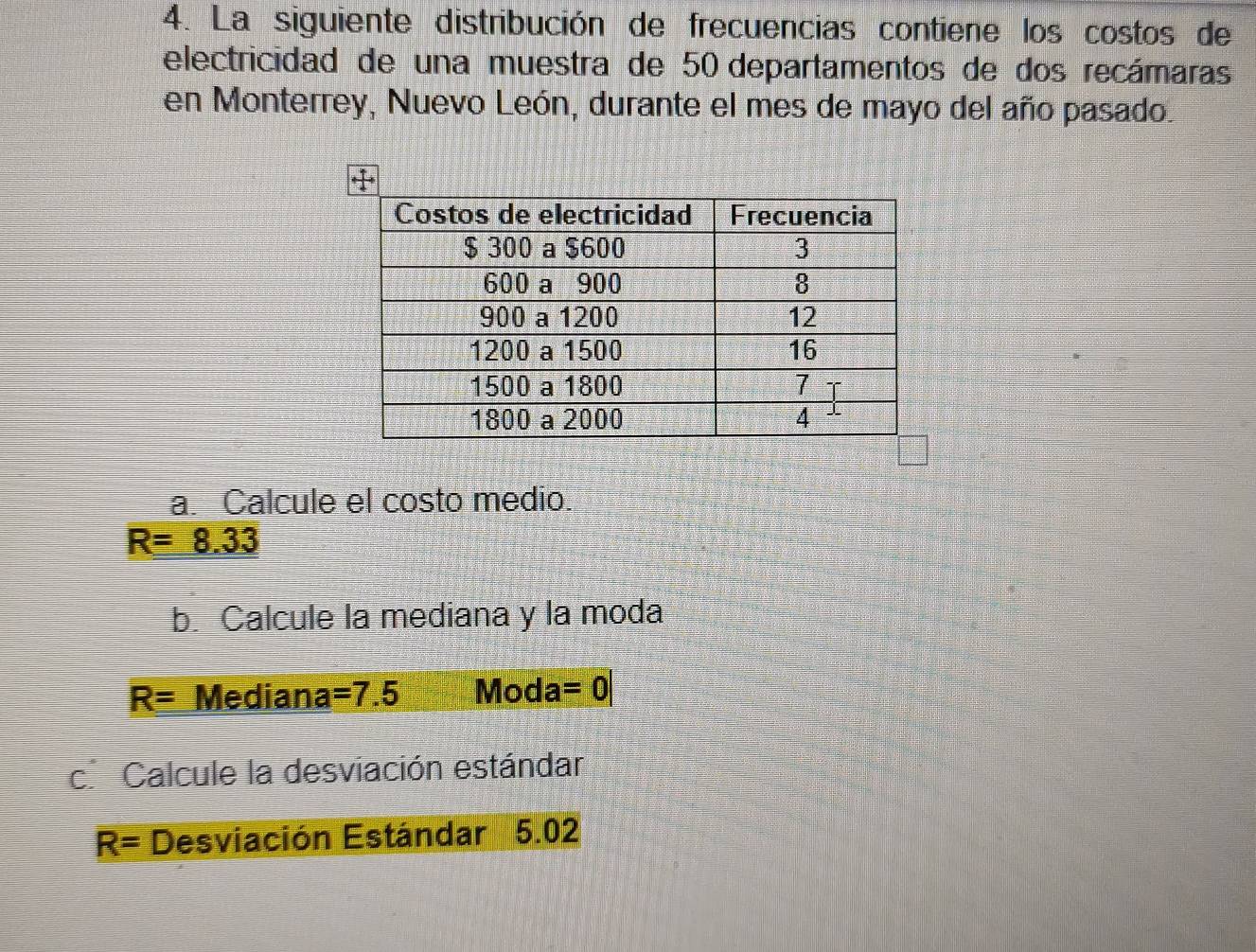 La siguiente distribución de frecuencias contiene los costos de 
electricidad de una muestra de 50 departamentos de dos recámaras 
en Monterrey, Nuevo León, durante el mes de mayo del año pasado. 
a. Calcule el costo medio.
R=8.33
b. Calcule la mediana y la moda
R= Mediana =7.5 Moda =0|
c. Calcule la desviación estándar
R= Desviación Estándar 5.02