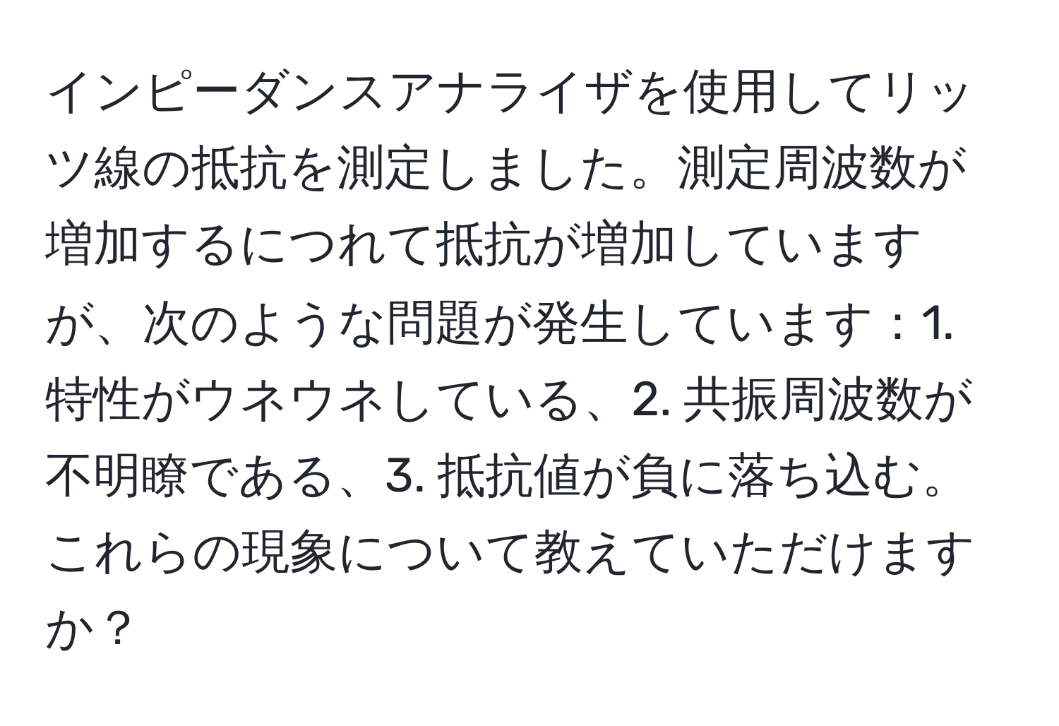 インピーダンスアナライザを使用してリッツ線の抵抗を測定しました。測定周波数が増加するにつれて抵抗が増加していますが、次のような問題が発生しています：1. 特性がウネウネしている、2. 共振周波数が不明瞭である、3. 抵抗値が負に落ち込む。これらの現象について教えていただけますか？