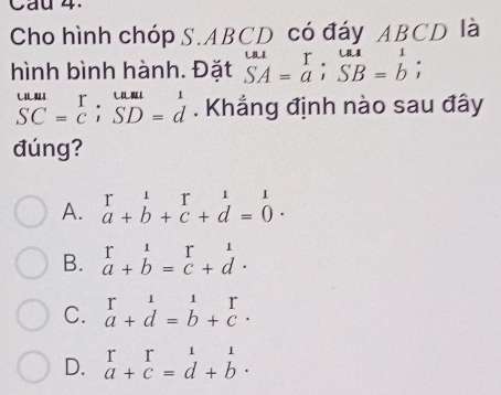 Cau 4.
Cho hình chóp S. ABCD có đáy ABCD là
hình bình hành. Đặt beginarrayr uu SAendarray =beginarrayr T aendarray; beginarrayr uu SB=bendarray;
beginarrayr uuli SCendarray =beginarrayr T Cendarray; beginarrayr uuul SD=dendarray. Khẳng định nào sau đây
đúng?
A. beginarrayr r&1&r&1 a+b+c+d=0endarray.
B. beginarrayr r11 a+b=c+dendarray.
C. beginarrayr 1 a a+d=b+c· endarray
D. beginarrayr r a+cendarray beginarrayr 1 dendarray beginarrayr 1 bendarray.