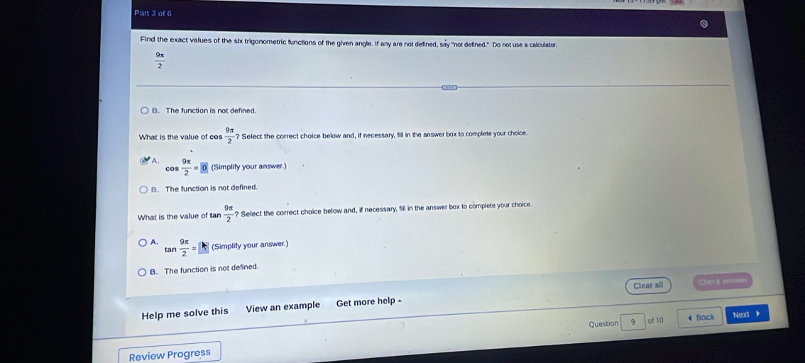 Find the exact values of the six trigonometric functions of the given angle. If any are not defined, say "not defined." Do not use a calculator.
 9π /2 
B. The function is not defined.
What is the value of cos  9π /2  ? Select the correct choice below and, if necessary, fill in the answer box to complete your choice.
cos  9π /2 =0 (Simplify your answer.)
B. The function is not defined.
What is the value of tan  9π /2  ? Select the correct choice below and, if necessary, fill in the answer box to complete your choice.
A. tan  9π /2 =□ (Simplify your answer.)
B. The function is not defined.
Help me solve this View an example Get more help - Clear all Chech arvaee
Question 9 of 10 4 Back Next 
Review Progress