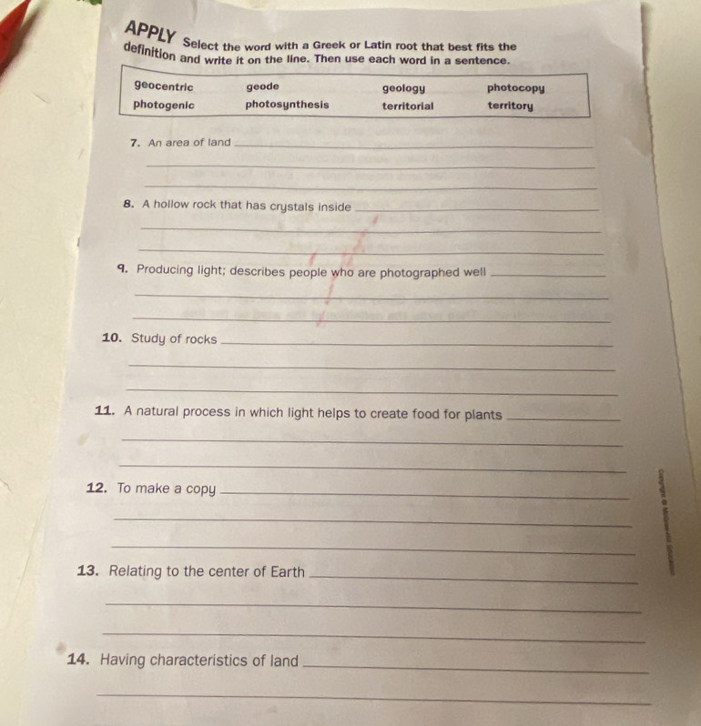 APPLY Select the word with a Greek or Latin root that best fits the
definition and write it on the line. Then use each word in a sentence.
geocentric geode geology photocopy
photogenic photosynthesis territorial territory
7. An area of land_
_
_
8. A hollow rock that has crystals inside_
_
_
9. Producing light; describes people who are photographed well_
_
_
10. Study of rocks_
_
_
11. A natural process in which light helps to create food for plants_
_
_
12. To make a copy_
_
_
:
13. Relating to the center of Earth_
_
_
14. Having characteristics of land_
_