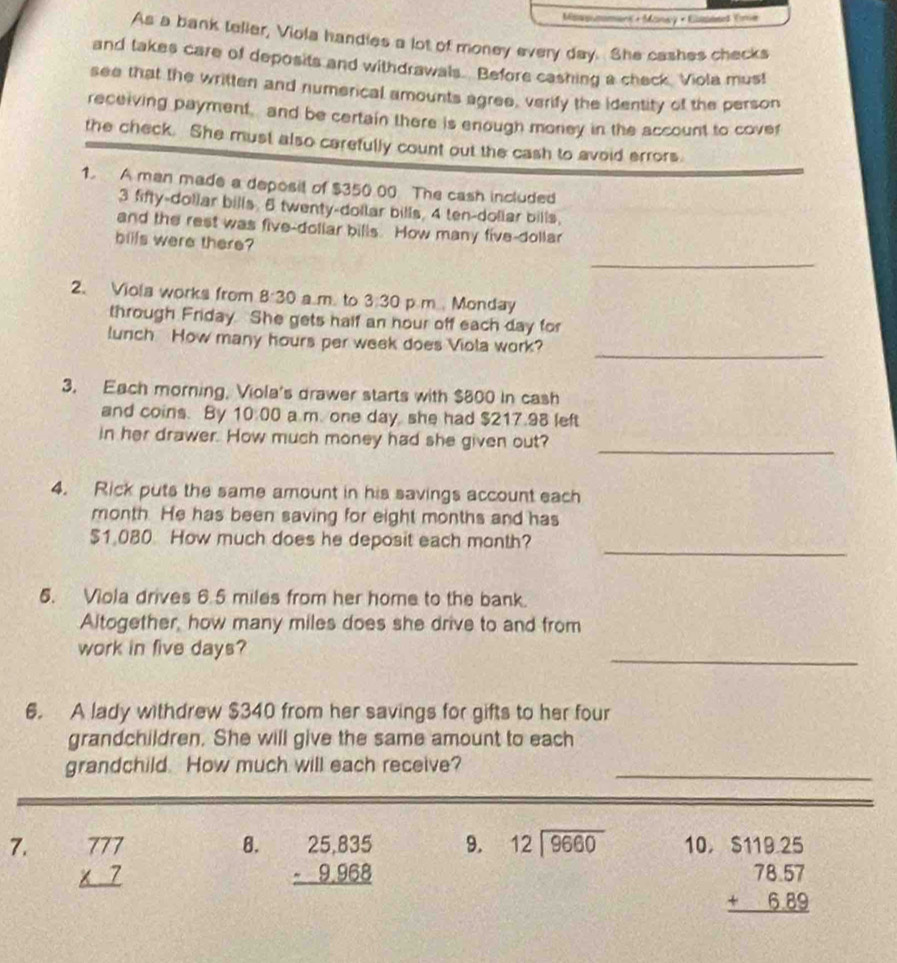 Masmommans + Maney × Eumnned Tre 
As a bank telier, Viola handies a lot of money every day. She cashes checks 
and takes care of deposits and withdrawals. Before cashing a check. Viola must 
see that the written and numerical amounts agree, verify the identity of the person 
receiving payment , and be certain there is enough money in the account to covef 
the check. She must also carefully count out the cash to avoid errors. 
1. A man made a deposil of $350 00 The cash included 
3 fifty-dollar bills 6 twenty-dollar bills, 4 ten-dollar bills. 
and the rest was five-dollar bills. How many five-dollar
bills were there? 
_ 
2. Viola works from 8:30 a m. to 3:30 p.m.. Monday 
through Friday. She gets half an hour off each day for 
_ 
lunch How many hours per week does Viola work? 
3. Each morning, Viola's drawer starts with $800 in cash 
and coins. By 10:00 a m. one day she had $217.98 left 
_ 
in her drawer. How much money had she given out? 
4. Rick puts the same amount in his savings account each 
month. He has been saving for eight months and has 
_
$1.080 How much does he deposit each month? 
5. Viola drives 6.5 miles from her home to the bank. 
Altogether, how many miles does she drive to and from 
_ 
work in five days? 
6. A lady withdrew $340 from her savings for gifts to her four 
grandchildren. She will give the same amount to each 
grandchild. How much will each receive?_ 
8. 10, 
7. beginarrayr 777 * 7 hline endarray beginarrayr 25,835 -9,968 hline endarray
9. beginarrayr 12encloselongdiv 9660endarray
beginarrayr $119.25 78.57 +6.89 hline endarray