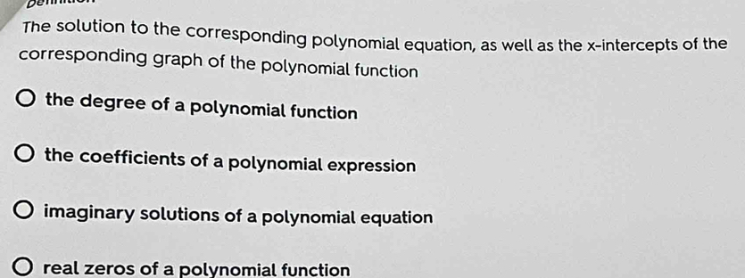 Den 
The solution to the corresponding polynomial equation, as well as the x-intercepts of the 
corresponding graph of the polynomial function 
the degree of a polynomial function 
the coefficients of a polynomial expression 
imaginary solutions of a polynomial equation 
real zeros of a polynomial function