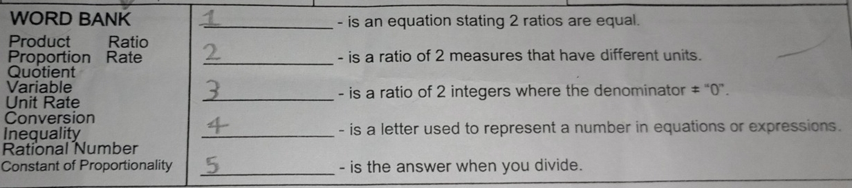 WORD BANK _- is an equation stating 2 ratios are equal. 
Product Ratio 
Proportion Rate _- is a ratio of 2 measures that have different units. 
Quotient 
Variable 
Unit Rate _- is a ratio of 2 integers where the denominator ≠ “0 ”. 
Conversion 
Inequality _- is a letter used to represent a number in equations or expressions. 
Rational Number 
Constant of Proportionality _- is the answer when you divide.