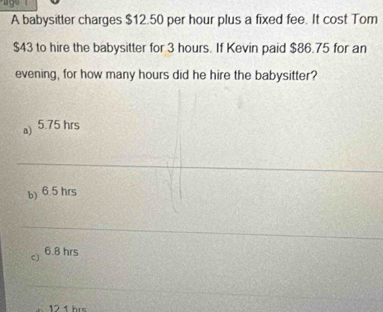 a ge 
A babysitter charges $12.50 per hour plus a fixed fee. It cost Tom
$43 to hire the babysitter for 3 hours. If Kevin paid $86.75 for an
evening, for how many hours did he hire the babysitter?
a) 5.75 hrs
b) 6.5 hrs
c) 68 hrs
12 1 hrs