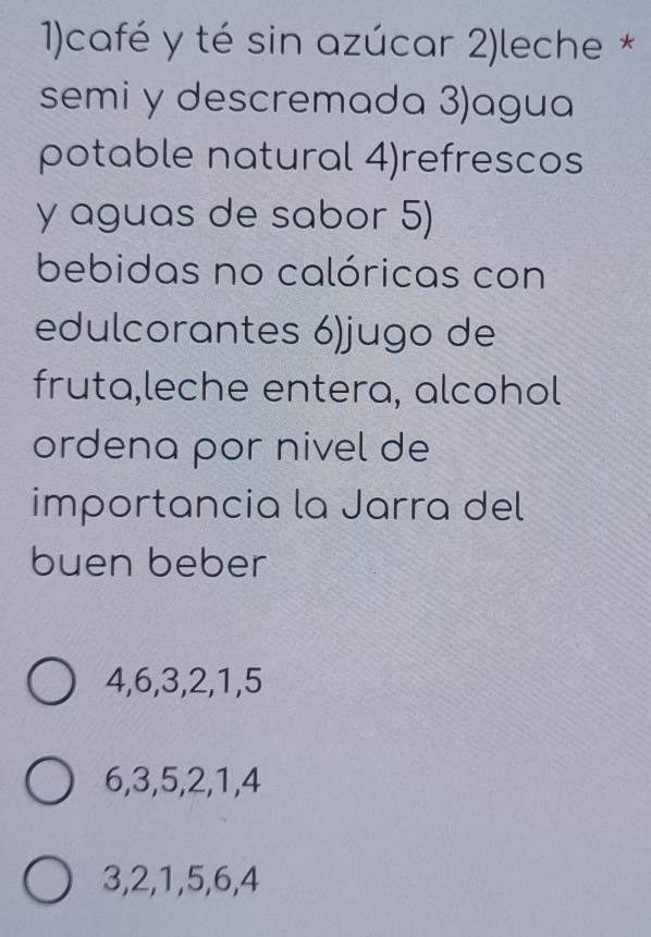 1)café y té sin azúcar 2)leche *
semi y descremada 3)agua
potable natural 4)refrescos
y aguas de sabor 5)
bebidas no calóricas con
edulcorantes 6)jugo de
fruta,leche entera, alcohol
ordena por nivel de
importancia la Jarra del
buen beber
4, 6, 3, 2, 1, 5
6, 3, 5, 2, 1, 4
3, 2, 1, 5, 6, 4