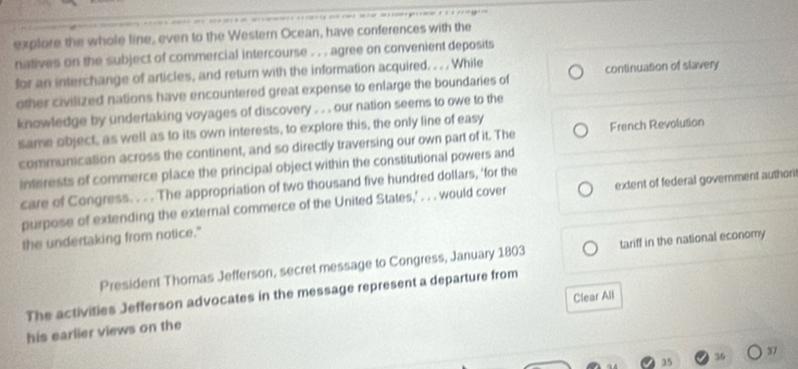 explore the whole line, even to the Western Ocean, have conferences with the 
natives on the subject of commercial intercourse . . . agree on convenient deposits 
for an interchange of articles, and return with the information acquired. . . . While continuation of slavery 
other civilized nations have encountered great expense to enlarge the boundaries of 
knowledge by undertaking voyages of discovery . . . our nation seems to owe to the 
same object, as well as to its own interests, to explore this, the only line of easy 
communication across the continent, and so directly traversing our own part of it. The French Revolution 
interests of commerce place the principal object within the constitutional powers and 
care of Congress. . . . The appropriation of two thousand five hundred dollars, 'for the 
purpose of extending the external commerce of the United States,' . . . would cover extent of federal government authori 
the undertaking from notice." 
President Thomas Jefferson, secret message to Congress, January 1803 tariff in the national economy 
The activities Jefferson advocates in the message represent a departure from 
Clear All 
his earlier views on the
35 36 37