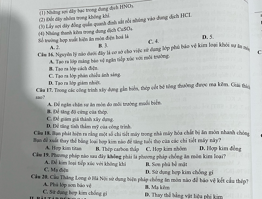 (1) Những sợi dây bạc trong dung dịch HNO_3.
(2) Đốt dây nhôm trong không khí.
(3) Lấy sợi dây đồng quấn quanh đinh sắt rồi nhúng vào dung dịch HCI.
(4) Nhúng thanh kẽm trong dung dịch CuSO_4.
Số trường hợp xuất hiện ăn mòn điện hoá là D. 5.
A. 2. B. 3. C. 4.
Câu 16. Nguyên lý nào dưới đây là cơ sở cho việc sử dụng lớp phủ bảo vệ kim loại khỏi sự ăn mòm
A. Tạo ra lớp màng bảo vệ ngăn tiếp xúc với môi trường. C
B. Tạo ra lớp cách điện.
C. Tạo ra lớp phản chiếu ánh sáng.
D. Tạo ra lớp giảm nhiệt.
Câu 17. Trong các công trình xây dựng gần biển, thép cốt bê tông thường được mạ kẽm. Giải thích
sao?
A. Để ngăn chặn sự ăn mòn do môi trường muối biển.
B. Để tăng độ cứng của thép.
C. Để giảm giá thành xây dựng.
D. Để tăng tính thầm mỹ của công trình.
Câu 18. Bạn phát hiện ra rằng một số chi tiết máy trong nhà máy hóa chất bị ăn mòn nhanh chóng.
Bạn đề xuất thay thế bằng loại hợp kim nào đề tăng tuổi thọ của các chi tiết máy này?
A. Hợp kim titan B. Thép carbon thấp C. Hợp kim nhôm D. Hợp kim đồng
Câu 19. Phương pháp nào sau đây không phải là phương pháp chống ăn mòn kim loại?
A. Để kim loại tiếp xúc với không khí B. Sơn phủ bề mặt
C. Mạ điện D. Sử dụng hợp kim chống gi
Câu 20. Cầu Thăng Long ở Hà Nội sử dụng biện pháp chống ăn mòn nào để bảo vệ kết cấu thép?
A. Phủ lớp sơn bảo vệ B. Mạ kẽm
C. Sử dụng hợp kim chống gi D. Thay thế bằng vật liệu phi kim