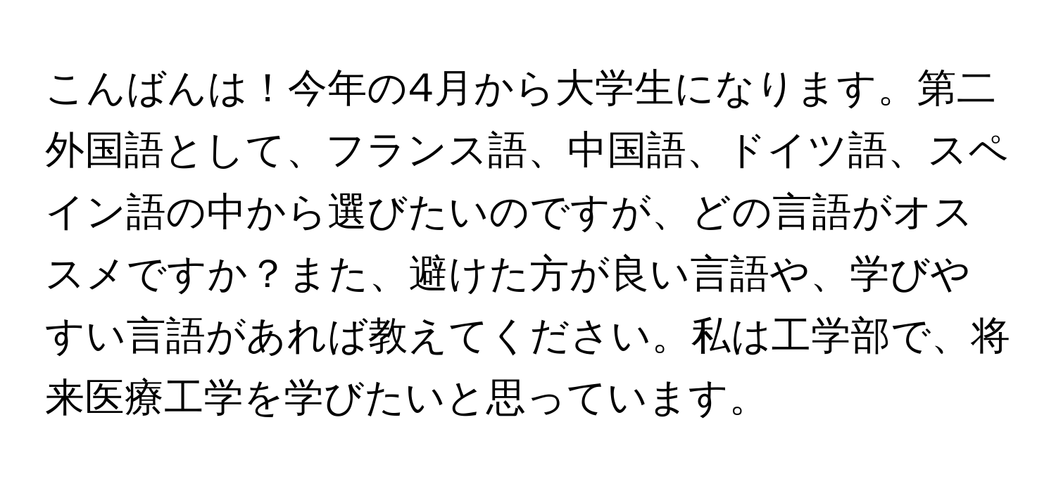 こんばんは！今年の4月から大学生になります。第二外国語として、フランス語、中国語、ドイツ語、スペイン語の中から選びたいのですが、どの言語がオススメですか？また、避けた方が良い言語や、学びやすい言語があれば教えてください。私は工学部で、将来医療工学を学びたいと思っています。