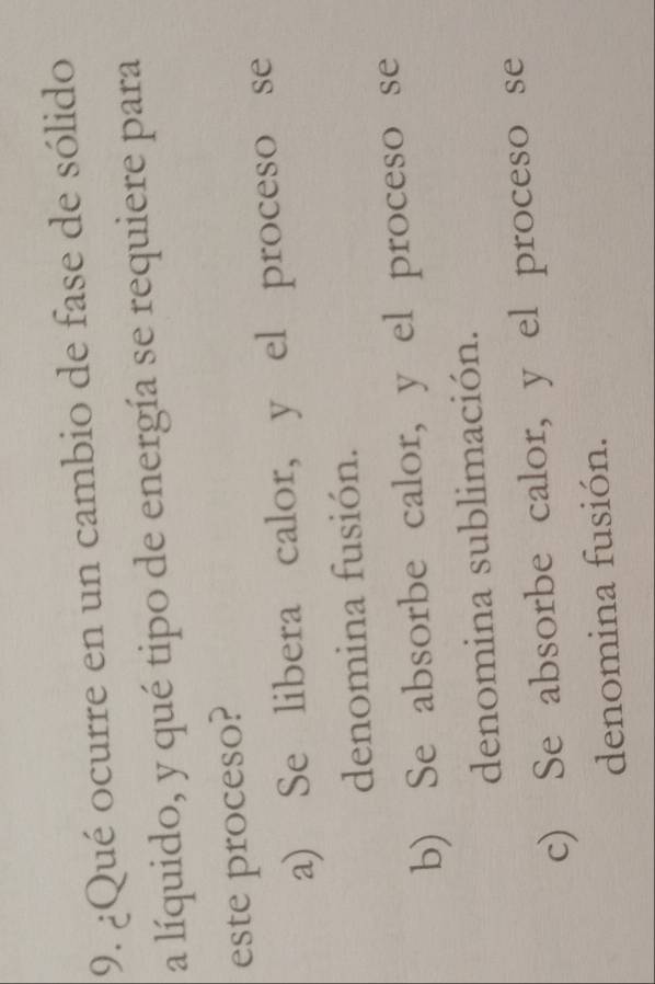 ¿Qué ocurre en un cambio de fase de sólido
a líquido, y qué tipo de energía se requiere para
este proceso?
a) Se libera calor, y el proceso se
denomina fusión.
b) Se absorbe calor, y el proceso se
denomina sublimación.
c) Se absorbe calor, y el proceso se
denomina fusión.