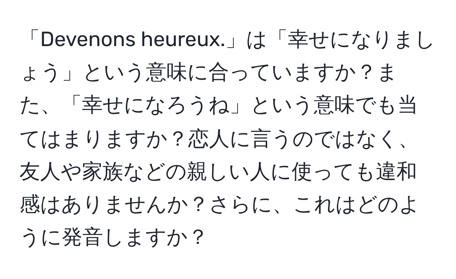 「Devenons heureux.」は「幸せになりましょう」という意味に合っていますか？また、「幸せになろうね」という意味でも当てはまりますか？恋人に言うのではなく、友人や家族などの親しい人に使っても違和感はありませんか？さらに、これはどのように発音しますか？