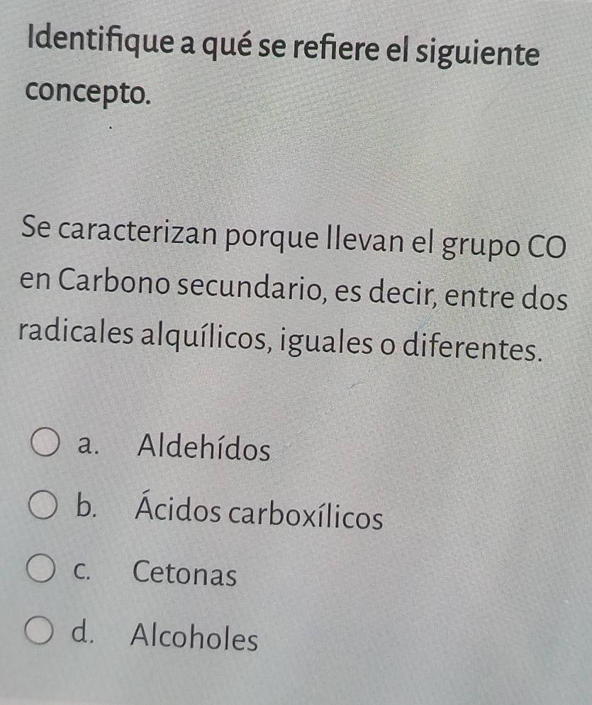 Identifique a qué se refiere el siguiente
concepto.
Se caracterizan porque llevan el grupo CO
en Carbono secundario, es decir, entre dos
radicales alquílicos, iguales o diferentes.
a. Aldehídos
b. Ácidos carboxílicos
c. Cetonas
d. Alcoholes