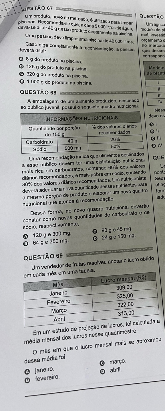 Jestão 67
QUESTÃO
Um produto, novo no mercado, é utilizado para limpar
piscinas. Recomenda-se que, a cada 5 000 litros de água,  modelo de p Um agricu
deva-se diluir 40 g desse produto diretamente na piscina. real, investid
Uma pessoa deve limpar uma piscina de 40 000 litros.  orçamento d
no mercad
Caso siga corretamente a recomendação, a pessoa
deverá diluir que descr
correspond
8 g do produto na piscina.
⑬ 125 g do produto na piscina. o
320 g do produto na piscina. t
© 1 000 g do produto na piscina.
QUESTÃo 68 
A embalagem de um alimento produzido, destinado
ao público juvenil, possui o seguinte quadro nutricional:
Ness
eve es
11
© Ⅲ
⑩Ⅳ
Uma recomendação indica que aliment
a esse público devem ter uma distribuição nutricional QUE
mais rica em carboidratos, contendo 60% dos valores Ur
diários recomendados, e mais pobre em sódio, contendo pont
30% dos valores diários recomendados. Um nutricionista Seus
deverá adequar a nova quantidade desses nutrientes para ating
a mesma porção de produto e elaborar um novo quadro form
nutricional que atenda à recomendação. lado
Dessa forma, no novo quadro nutricional deverão
constar como novas quantidades de carboidrato e de
sódio, respectivamente,
120 g e 300 mg. © 90 g e 45 mg.
B 64 g e 350 mg. 24 g e 150 mg.
QUESTÃo 69
Um vendedor de frutas resolveu anotar o lucro obtido
Em um estudo d
média mensal dos lucros nesse quadrimestre.
O mês em que o lucro mensal mais se aproximou
dessa média foi
março.
janeiro. abril.
fevereiro.