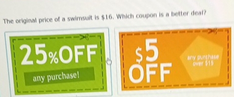 The original price of a swimsuit is $16. Which coupon is a better deal?

25% OFF off any purchase 
over 515
any purchase!