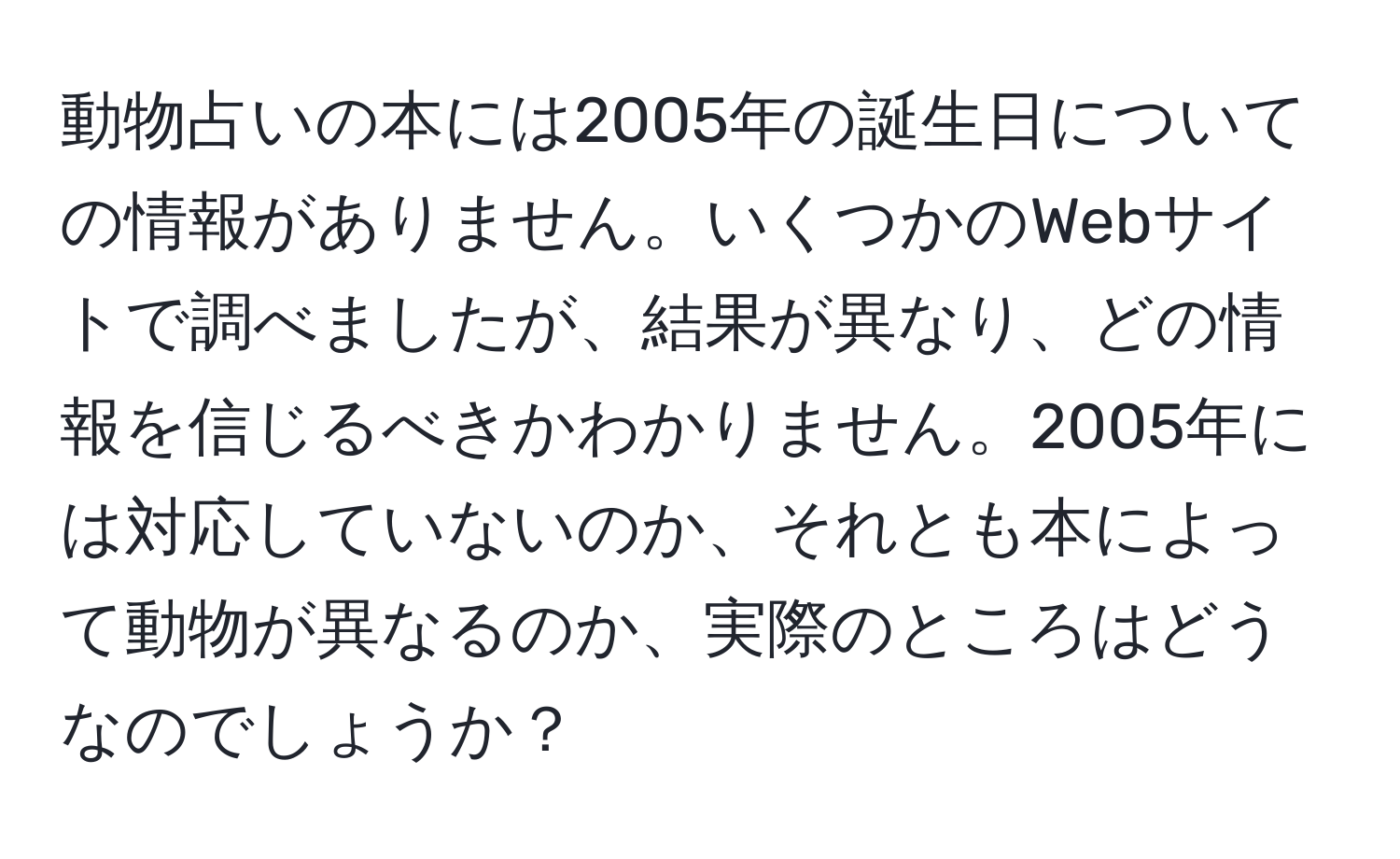 動物占いの本には2005年の誕生日についての情報がありません。いくつかのWebサイトで調べましたが、結果が異なり、どの情報を信じるべきかわかりません。2005年には対応していないのか、それとも本によって動物が異なるのか、実際のところはどうなのでしょうか？