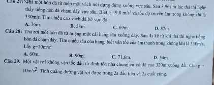 Cầu 27: Thả một hòn đã từ mép một vách núi dựng đứng xuống vực sâu. Sau 3,96s từ lúc thả thi nghe
thấy tiếng hòn đá chạm đây vực sâu. Biết g=9,8m/s^2 và tốc độ truyền âm trong không khí là
330m/s. Tìm chiều cao vách đá bờ vực đó
A. 76m. B. 58m. C. 69m. D. 82m.
Câu 28: Thả rơi một hòn đá từ miệng một cái hang sâu xuống đây. Sau 4s kể từ khi thá thì nghe tiếng
hòn đá chạm đây. Tim chiều sâu của hang, biết vận tốc của âm thanh trong không khí là 330m/s,
Lấy g-10m/s^2
A. 60m. B、 90m. C. 71, 6m. D. 54m.
Câu 29: Một vật rơi không vận tốc đầu từ đinh tòa nhà chung cư có độ cao 320m xuống đất. Cho g^-
10m/s^2. Tính quãng đường vật rơi được trong 2s đầu tiên và 2s cuối cùng.