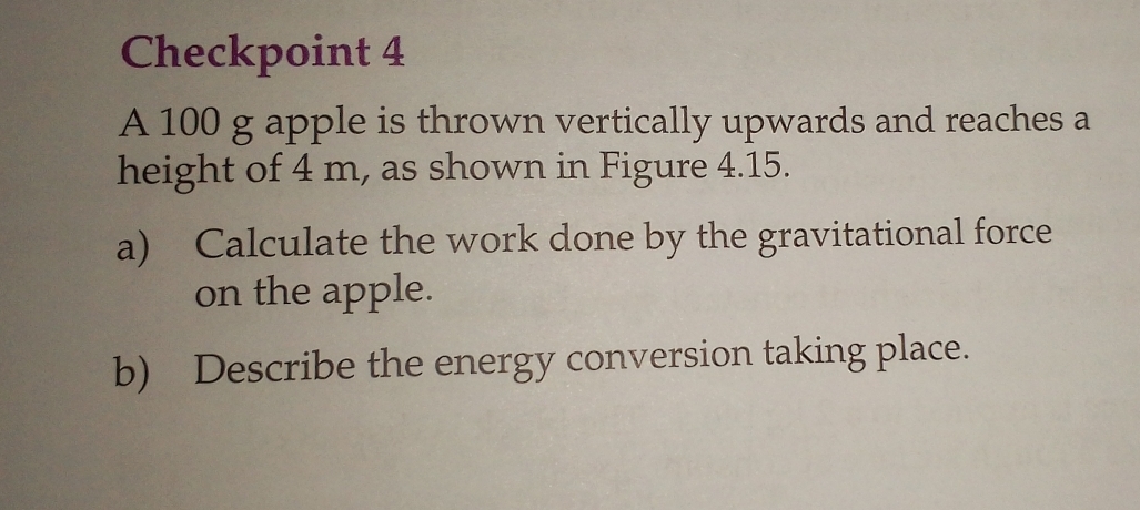 Checkpoint 4 
A 100 g apple is thrown vertically upwards and reaches a 
height of 4 m, as shown in Figure 4.15. 
a) Calculate the work done by the gravitational force 
on the apple. 
b) Describe the energy conversion taking place.