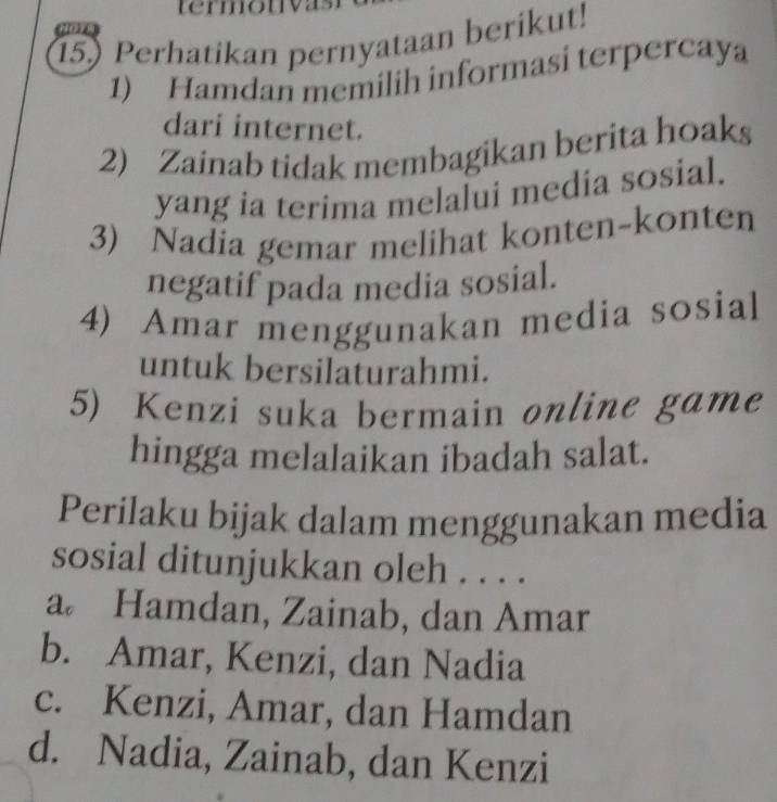 termouy
15.) Perhatikan pernyataan berikut!
1) Hamdan memilih informasi terpercaya
dari internet.
2) Zainab tidak membagikan berita hoaks
yang ia terima melalui media sosial.
3) Nadia gemar melihat konten-konten
negatif pada media sosial.
4) Amar menggunakan media sosial
untuk bersilaturahmi.
5) Kenzi suka bermain online game
hingga melalaikan ibadah salat.
Perilaku bijak dalam menggunakan media
sosial ditunjukkan oleh . . . .
a Hamdan, Zainab, dan Amar
b. Amar, Kenzi, dan Nadia
c. Kenzi, Amar, dan Hamdan
d. Nadia, Zainab, dan Kenzi