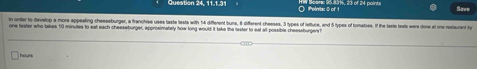 Question 24, 11.1.31 HW Score: 95.83%, 23 of 24 points Save 
Points: 0 of 1 
In order to develop a more appealing cheeseburger, a franchise uses taste tests with 14 different buns, 8 different cheeses, 3 types of lettuce, and 5 types of tomatoes. If the taste tests were done at one restaurant by 
one tester who takes 10 minutes to eat each cheeseburger, approximately how long would it take the tester to eat all possible cheeseburgers?
hours