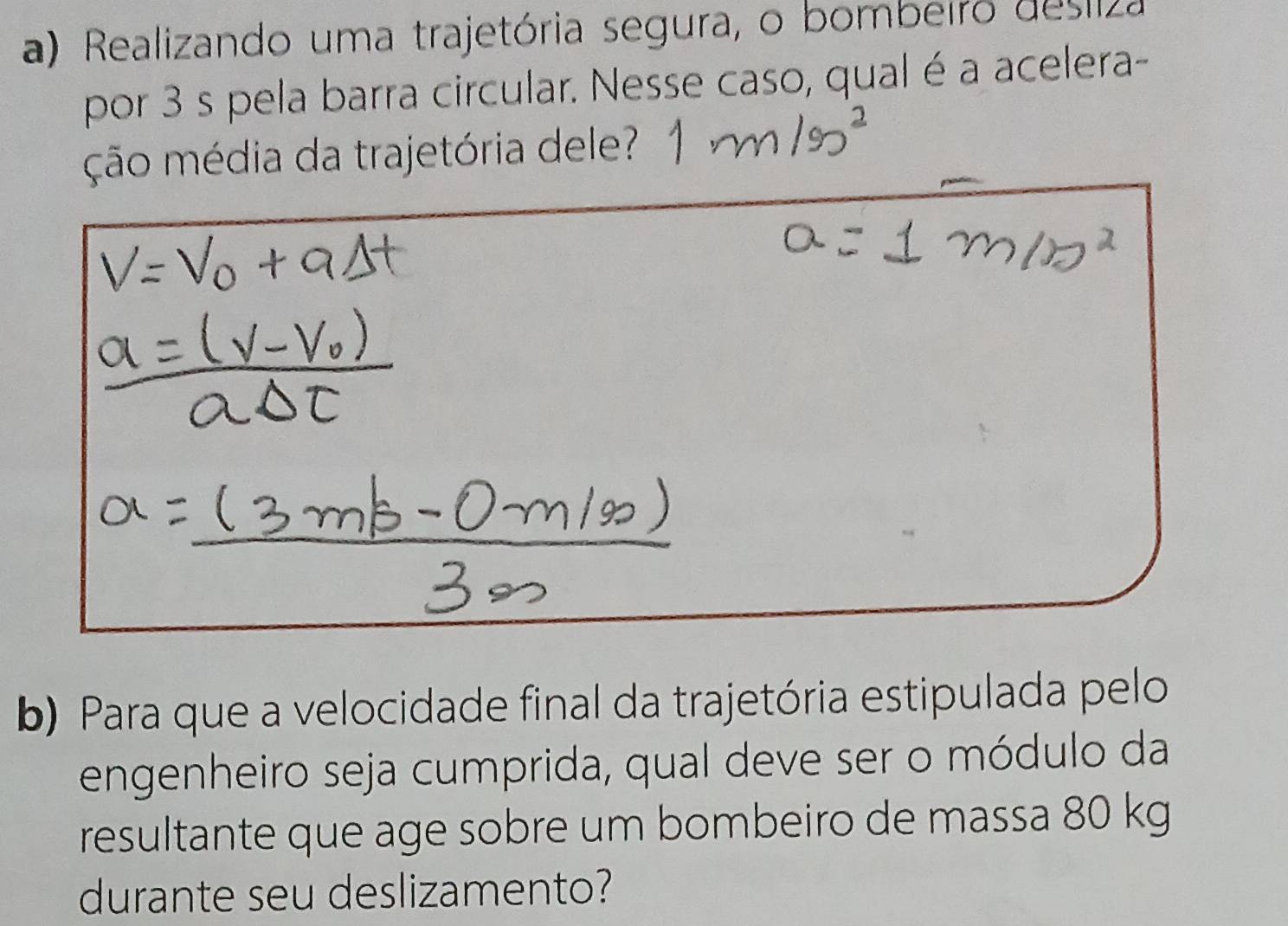 Realizando uma trajetória segura, o bombeiro desliza 
por 3 s pela barra circular. Nesse caso, qual é a acelera- 
ção média da trajetória dele? 
b) Para que a velocidade final da trajetória estipulada pelo 
engenheiro seja cumprida, qual deve ser o módulo da 
resultante que age sobre um bombeiro de massa 80 kg
durante seu deslizamento?