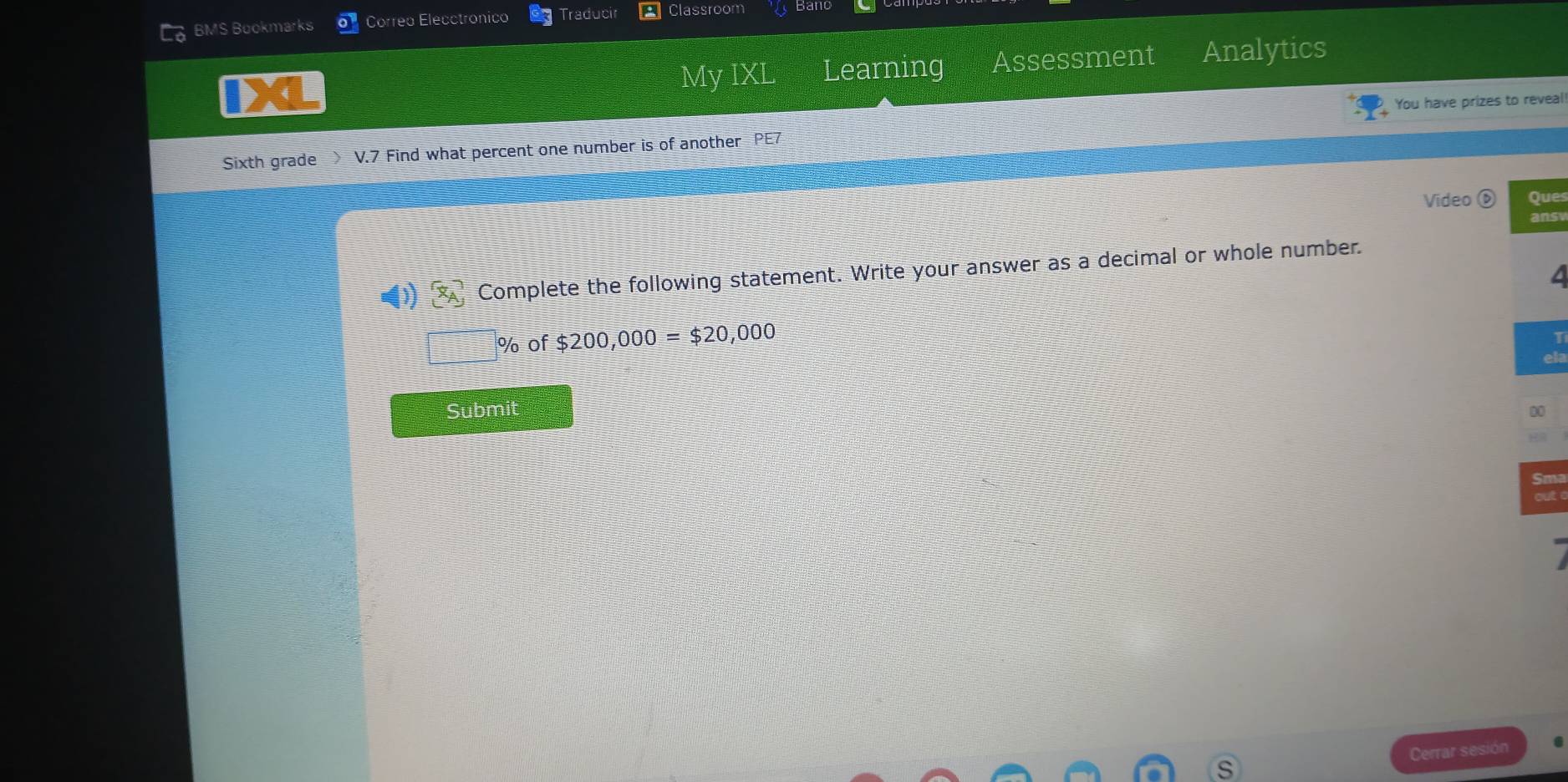 BMS Buokmarks Corred Elecctronico Traducir Classroom 
My IXL Learning Assessment Analytics 
You have prizes to reveal 
Sixth grade V.7 Find what percent one number is of another PE7 
Video ⑥ Ques 
ans
(1)(x_A) Complete the following statement. Write your answer as a decimal or whole number.
% of $200,000=$20,000
I 
ela 
Submit 
00 
Cerrar sesión