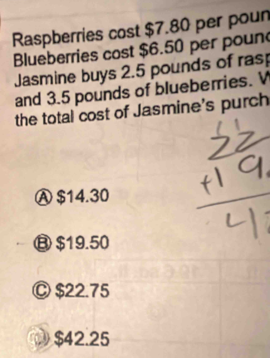 Raspberries cost $7.80 per poun
Blueberries cost $6.50 per poun
Jasmine buys 2.5 pounds of rasp
and 3.5 pounds of blueberries. V
the total cost of Jasmine's purch
Ⓐ $14.30
B $19.50
Ⓒ $22.75
$42.25