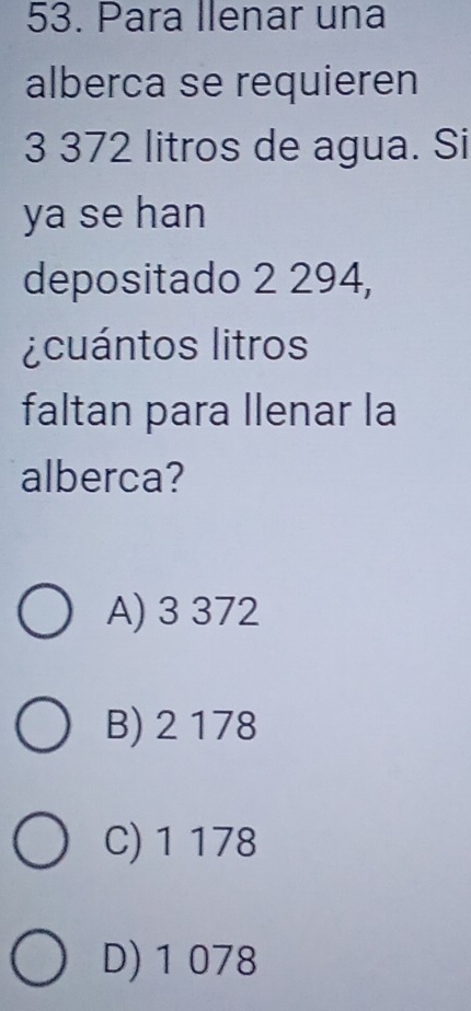 Para Ilenar una
alberca se requieren
3 372 litros de agua. Si
ya se han
depositado 2 294,
¿cuántos litros
faltan para llenar la
alberca?
A) 3 372
B) 2 178
C) 1 178
D) 1 078