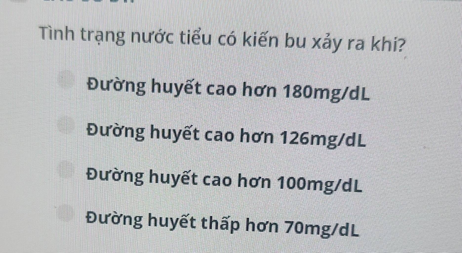 Tình trạng nước tiểu có kiến bu xảy ra khi?
Đường huyết cao hơn 180mg/dL
Đường huyết cao hơn 126mg/dL
Đường huyết cao hơn 100mg/dL
Đường huyết thấp hơn 70mg/dL