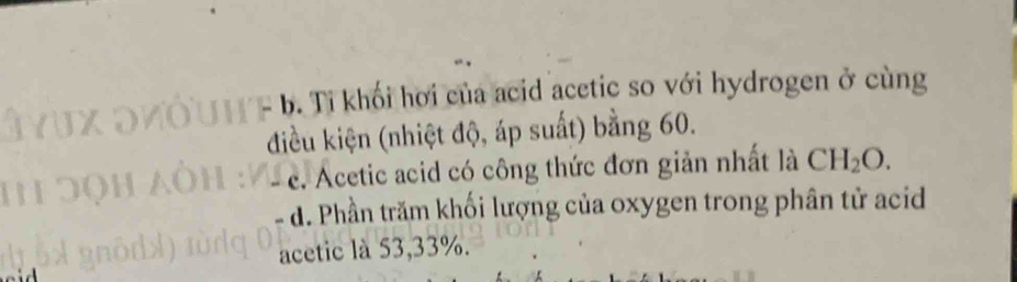 b. Ti khối hơi của acid acetic so với hydrogen ở cùng
điều kiện (nhiệt độ, áp suất) bằng 60.
e. Acetic acid có công thức đơn giản nhất là CH_2O.
d. Phần trăm khối lượng của oxygen trong phân tử acid
acetic là 53, 33%.