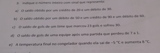 Indique o número inteiro com sinal que representa:
a) O saldo obtido por um crédito de 20 e um débito de 30.
b) O saldo obtido por um débito de 50 e um crédito de 90 e um débito de 60.
c) O saldo de gols de um time que marcou 23 gols e sofreu 30.
d) O saldo de gols de uma equipe após uma partida que perdeu de 7 a 1.
e) A temperatura final no congelador quando ela sai de -5°C e aumenta 8°C.