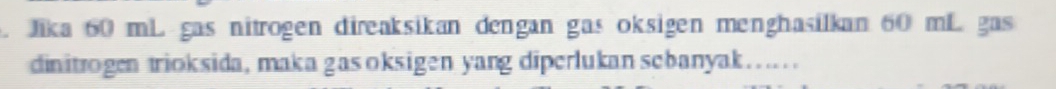 Jika 60 mL gas nitrogen direaksikan dengan gas oksigen menghasilkan 60 mL gas 
dinitrogen trioksida, maka gas oksigen yang diperlukan scbanyak…...