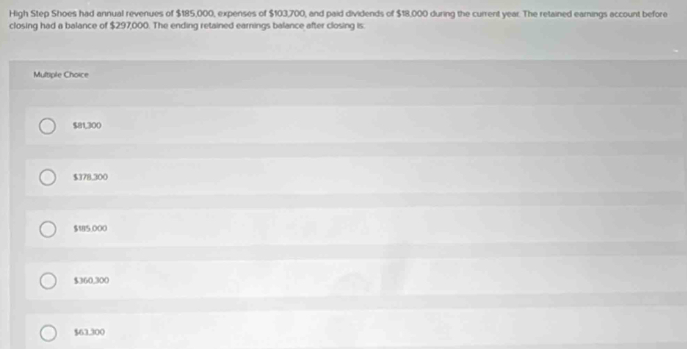 High Step Shoes had annual revenues of $185,000, expenses of $103,700, and paid dividends of $18,000 during the current year. The retained earings account before
closing had a balance of $297,000. The ending retained earnings balance after closing is.
Multiple Choice
$81,300
$378,300
$185,000
$360,300
$63.300