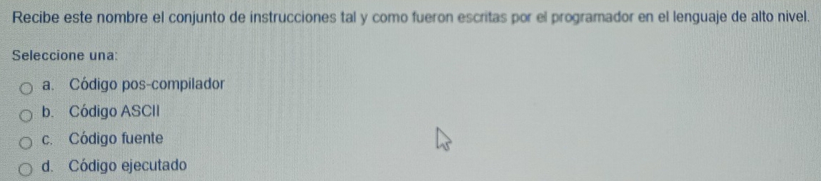 Recibe este nombre el conjunto de instrucciones tal y como fueron escritas por el programador en el lenguaje de alto nivel.
Seleccione una:
a. Código pos-compilador
b. Código ASCII
c. Código fuente
d. Código ejecutado