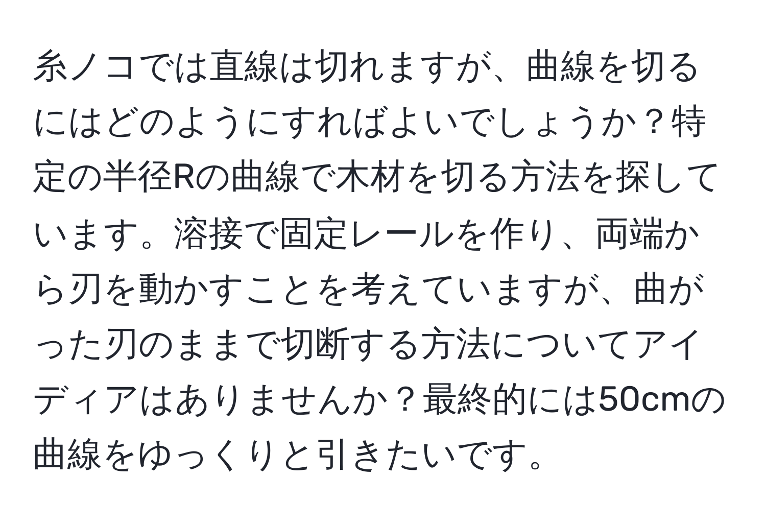 糸ノコでは直線は切れますが、曲線を切るにはどのようにすればよいでしょうか？特定の半径Rの曲線で木材を切る方法を探しています。溶接で固定レールを作り、両端から刃を動かすことを考えていますが、曲がった刃のままで切断する方法についてアイディアはありませんか？最終的には50cmの曲線をゆっくりと引きたいです。