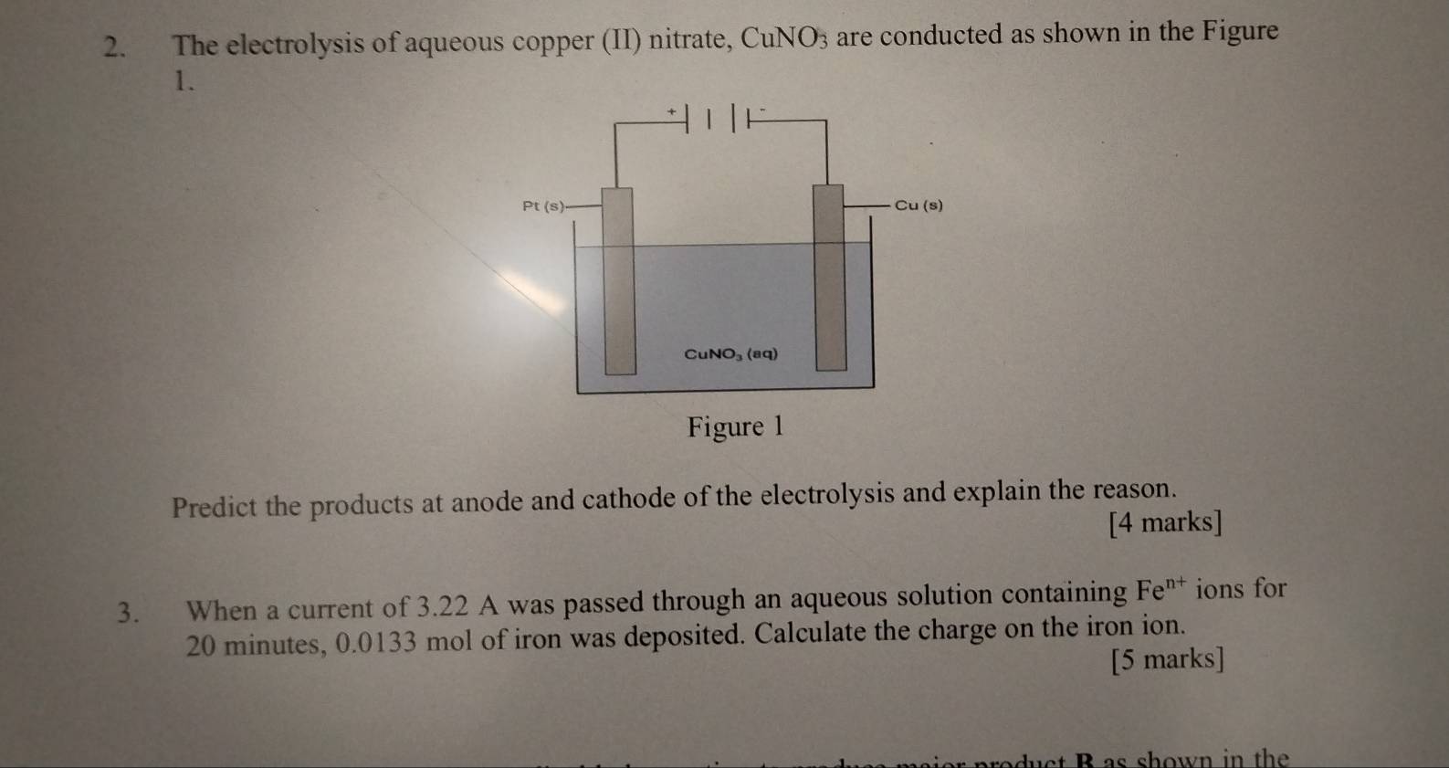 The electrolysis of aqueous copper (II) nitrate, CuNO_3 3 are conducted as shown in the Figure
1.
Predict the products at anode and cathode of the electrolysis and explain the reason.
[4 marks]
3. When a current of 3.22 A was passed through an aqueous solution containing Fe^(n+) ions for
20 minutes, 0.0133 mol of iron was deposited. Calculate the charge on the iron ion.
[5 marks]
uct B as shown in the