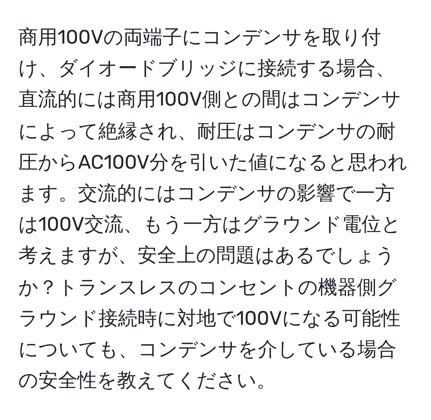 商用100Vの両端子にコンデンサを取り付け、ダイオードブリッジに接続する場合、直流的には商用100V側との間はコンデンサによって絶縁され、耐圧はコンデンサの耐圧からAC100V分を引いた値になると思われます。交流的にはコンデンサの影響で一方は100V交流、もう一方はグラウンド電位と考えますが、安全上の問題はあるでしょうか？トランスレスのコンセントの機器側グラウンド接続時に対地で100Vになる可能性についても、コンデンサを介している場合の安全性を教えてください。