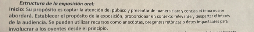 Estructura de la exposición oral: 
Inicio: Su propósito es captar la atención del público y presentar de manera clara y concisa el tema que se 
abordará. Establecer el propósito de la exposición, proporcionar un contexto relevante y despertar el interés 
de la audiencia. Se pueden utilizar recursos como anécdotas, preguntas retóricas o datos impactantes para 
involucrar a los oyentes desde el principio.