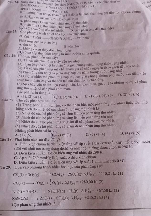 25°C,
Cầu 24: Nung nóng hai ông na  độ *HCO₃ và P, xây ra các phân ứng sau:
2 5 câu 1
2NaHC O_3(s)to Na_2CO_3(s)+CO_2(g)+H_2O(g)(l)
g h  ì
4P(s)+5O_2(g)to 2P_2O_5(s)(2)
Khi ngừng đun nóng, phản ứng (1) đứng lại còn phán ứng (2) tiếp tục xây ra, chứng
tó △ _1H_(200)° của ozone (kJ/mol) có giá trị là
A. phần ứng (1) toá nhiệt, phản ứng (2) thu nhiệt
B. phản ứng (1) thu nhiệt, phản ứng (2) toa nhiệt
C/ cả 2 phần ứng đều toá nhiệt. D. cả 2 phản ứng đều thu nhiệt.
Câu 25: Cho phương trình nhiệt hóa học của phản ứng:
2H_2(g)+O_2(g)to 2H_2O(l)△ _1H_(202)^0=-571.68kJ
Phản ứng trên là phản ứng
A. thu nhiệt.
B. tóa nhiệt
C. không có sự thay đồi năng lượng
Dự có sự háp thụ nhiệt lượng từ môi trường xung quanh,
Câu 26: Cho các phát biểu sau đây:
(1) Tất cả các phản ứng chảy đều tỏa nhiệt.
(2) Phản ứng toa nhiệt là phản ứng giải phóng năng lượng dưới đạng nhiệt.
(3) Tất cả các phản ứng ma chất tham gia có chứa nguyên tố oxygen đều tòa nhiệt,
(4) Phản ứng thu nhiệt là phản ứng hập thụ năng lượng dưới dang nhiệt.
(5) Lượng nhiệt ma phan ứng hập thụ hay giải phóng không phụ thuộc vào điều kiện
thực hiện phản ứng và thể tôn tại của chất trong phản ứng.
(6) Sự cháy của nhiên liệu (xăng, dầu, khí gas, than, o _ ^circ ...) là những ví dụ về phản
ửng thu nhiệt vì cần phải khơi mào.
Các phát biểu đúng là
A. (1), (2) và (3). B. (1), (2) và (4). C. (1), (2), (4).(5) D. (2),(5),6).
Câu 27: Cho các phát biểu sau:
(1) Trong phòng thí nghiệm, có thể nhận biết một phản ứng thu nhiệt hoặc tỏa nhiệt
băng cách đo nhiệt độ của phản ứng bằng một nhiệt kế.
(2) Nhiệt độ của hệ phản ứng sẽ tăng lên nếu phản ứng thu nhiệt.
(3) Nhiệt độ của hệ phản ứng sẽ tăng lên nếu phản ứng tỏa nhiệt.
(4) Nhiệt độ của hệ phản ứng sẽ giảm đi nếu phản ứng tỏa nhiệt.
(5) Nhiệt độ của hệ phản ứng sẽ giảm di nếu phản ứng thu nhiệt.
Những phát biểu sai là
A. (1), (5). B/ (2) và (3). C. (2) và (4). D. (4) và (5).
Câu 28: Phát biểu nào sau đây dúng?
A. Điều kiện chuẩn là điều kiện ứng với áp suất 1 bar (với chất khí), nổng độ 1 mol/L
(đổi với chất tan trong dung dịch) và nhiệt độ thường được chọn là 298 K.
B. Điều kiện chuẩn là điều kiện ứng với nhiệt độ 298 K.
C. Áp suất 760 mmHg là áp suất ở điều kiện chuẩn.
D. Điều kiện chuẩn là điều kiện ứng với áp suất 1 atm, nhiệt độ 0°C.
Xâu 29: Dựa vào phương trình nhiệt hóa học của phản ứng sau:
CS_2(l)+3O_2(g)xrightarrow fCO_2(g)+2SO_2(g);△ _fH_(298)^0=-1110,21kJ(1)
CO_2(g)to CO(g)+ 1/2 O_2(g);△ _fH_(298)^0=+280,00kJ(2)
Na(s)+2H_2Oto NaOH(aq)+H_2(g);△ _rH_(298)^0=-367,50kJ(3)
ZnSO_4(s)to ZnO(s)+SO_3(g);△ _rH_(298)^0=+235.21kJ(4)
Cặp phản ứng thu nhiệt là