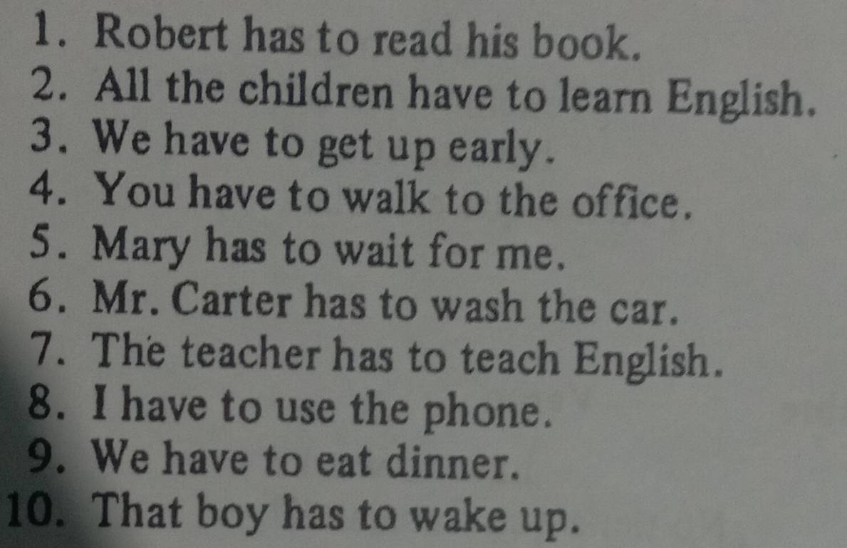 Robert has to read his book. 
2. All the children have to learn English. 
3. We have to get up early. 
4. You have to walk to the office. 
5. Mary has to wait for me. 
6. Mr. Carter has to wash the car. 
7. The teacher has to teach English. 
8. I have to use the phone. 
9. We have to eat dinner. 
10. That boy has to wake up.