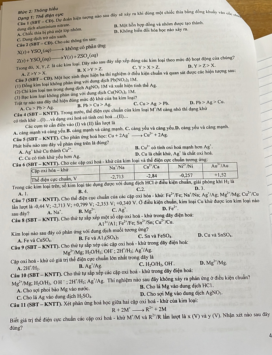 Mức 2: Thông hiểu
Dạng 1: Thế điện cực
Câu 1 (SBT - CD). Dự đoán hiện tượng nào sau đây sẽ xảy ra khi dùng một chiếc thìa bằng đồng khuẩy vào cốc chơ
dung dịch aluminium nitrate.
B. Một hỗn hợp đồng và nhôm được tạo thành.
A. Chiếc thìa bị phủ một lớp nhôm.
D. Không biến đổi hóa học nào xảy ra.
C. Dung dịch trở nên xanh.
Câu 2(SBT-CD). Cho các thông tin sau:
X(s)+YSO_4(aq) không có phản ứng
Z(s)+YSO_4(aq) Y(s)+ZSO_4(aq)
Trong đó, X, Y, Z là các kim loại. Dãy nào sau đây sắp xếp đúng các kim loại theo mức độ hoạt động của chúng?
B. X>Y>Z. C. Y>X>Z. D. Y>Z>X.
A. Z>Y>X.
Câu 3 (SB T-CD) ). Một học sinh thực hiện ba thí nghiệm ở điều kiện chuẩn và quan sát được các hiện tượng sau:
(1) Đồng kim loại không phản ứng với dung dịch Pb(NO_3)_21M.
(2) Chì kim loại tan trong dung dịch AgNO_3 1M và xuất hiện tinh thể A
(3) Bạc kim loại không phản ứng với dung dịch Cu(NO_3)_2 M.
Trật tự nào sau đây thể hiện đúng mức độ khử của ba kim loại?
A. Cu>Pb>Ag. B. Pb>Cu>Ag. C. Cu>Ag>Pb. D. Pb>Ag>Cu.
Câu 4 (SBT - KNTT). Trong nước, thế điện cực chuẩn của kim loại M /M càng nhỏ thì dạng khử
có tính khử ...(I)…và dạng oxi hoá có tính oxi hoá...(II)....
Các cụm từ cần điền vào (I) và (II) lần lượt là
A. càng mạnh và càng yếu.B. càng mạnh và càng mạnh. C. càng yếu và càng yếu.D. càng yếu và càng mạnh.
Câu 5 (SBT - KNTT). Cho phản ứng hoá học: Cu+2Ag^+_  Cu^(2+)+2Ag.
Phát biểu nào sau đây về phản ứng trên là đúng?
B. Cu^(2+)
A. Ag* khử Cu thành Cu^(2+). có tính oxi hoá mạnh hơn . Ag^+.
C. Cu có tính khử yếu hơn Ag. D. Cu là chất khử, Ag là chất oxi hoá.
á - khử của kim loại và thế điện cực chuẩn tương ứng:
Trong các kim loại trên, số kim loại tác dụng được với dung dịch HCl
A. 1. B. 4.
C.2. D. 3.
Câu 7 (SBT - KNTT). Cho thế điện cục chuẩn của các cặp oxi hóa - khử: Fe^(2+)/Fe;Na^+/Na Ag^+/Ag;Mg^(2+)/Mg;Cu^(2+)/Cu
n lượt 1 a-0,44V;-2,713V;+0,799V;-2,353V;+0,340V *. Ở điều kiện chuẩn, kim loại Cu khử được ion kim loại nào
sau đây? A. Na^+. B. Mg^(2+). C. Ag^+.
D. Fe^(2+).
Câu 8 (SBT - KNTT). Cho thứ tự sắp xếp một số cặp oxi hoá - khử trong dãy điện hoá:
Al^(3+)/Al;Fe^(2+)/Fe;Sn^(2+)/Sn;Cu^(2+)/Cu.
Kim loại nào sau đây có phản ứng với dung dịch muối tương ứng? D. Cu và SnSO_4.
A. Fe và CuSO_4. B. Fe và Al_2(SO_4)_3 C. Sn và FeSO_4.
Câu 9 (SBT - KNTT). Cho thứ tự sắp xép các cặp oxi hoá - khử trong dãy điện hoá:
Mg^(2+)/Mg; H_2O/H_2; OH^-;2H^+/H_2; Ag^+/Ag.
Cặp oxi hoá - khử có giá trị thế điện cực chuẩn lớn nhất trong dãy là
C. H_2O/H_2,
A. 2H^+/H_2. , OH . D. Mg^(2+)/Mg.
B. Ag^+/Ag.
Câu 10 (SBT - KNTT). Cho thứ tự sắp xếp các cặp oxi hoá - khử trong dãy điện hoá:
Mg^(2+)/Mg;H_2O/H_2,OH^-;2H^+/H_2;Ag^+/Ag g. Thí nghiệm nào sau đây không xảy ra phản ứng ở điều kiện chuẩn?
A. Cho sợi phoi bào Mg vào nước. B. Cho lá Mg vào dung dịch HC1.
C. Cho lá Ag vào dung dịch H_2SO_4. D. Cho sợi Mg vào dung dịch AgNO_3.
Câu 11 (SBT - KNTT). Xét phản ứng hoá học giữa hai cặp oxi hoá - khử của kim loại:
R+2M^+ R^(2+)+2M
Biết giá trị thế điện cực chuẩn các cặp oxi hoá - khử MM và R^(2+)/R lần lượt là x(V)va a y (V). Nhận xét nào sau đây
đúng?
4