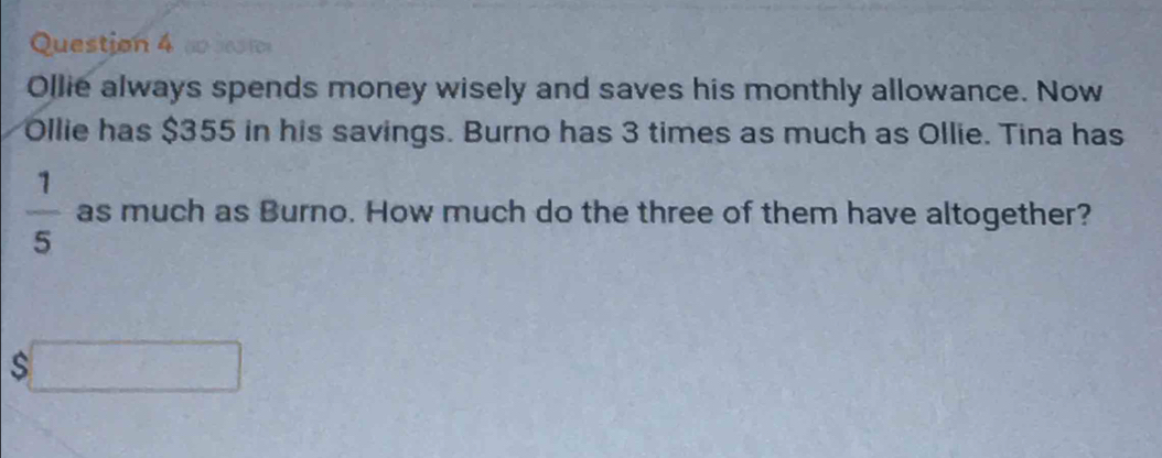 ao Sesios 
Ollie always spends money wisely and saves his monthly allowance. Now 
Ollie has $355 in his savings. Burno has 3 times as much as Ollie. Tina has
 1/5  as much as Burno. How much do the three of them have altogether? 
s □