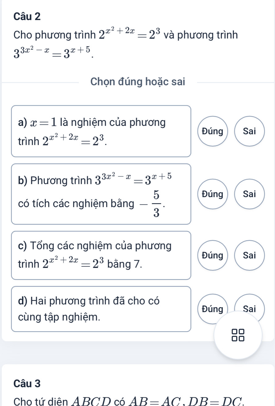 Cho phương trình 2^(x^2)+2x=2^3 và phương trình
3^(3x^2)-x=3^(x+5). 
Chọn đúng hoặc sai 
a) x=1 là nghiệm của phương 
Đúng Sai 
trình 2^(x^2)+2x=2^3. 
b) Phương trình 3^(3x^2)-x=3^(x+5)
có tích các nghiệm bằng - 5/3 . 
Đúng Sai 
c) Tổng các nghiệm của phương 
Đúng Sai
trinh2^(x^2)+2x=2^3 bằng 7. 
d) Hai phương trình đã cho có 
Đúng Sai 
cùng tập nghiệm. 
Câu 3 
Cho tứ diên ABCD có AB=AC. DB=DC.