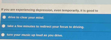 If you are experiencing depression, even temporarily, it is good to
drive to clear your mind.
take a few minutes to redirect your focus to driving.
turn your music up loud as you drive.