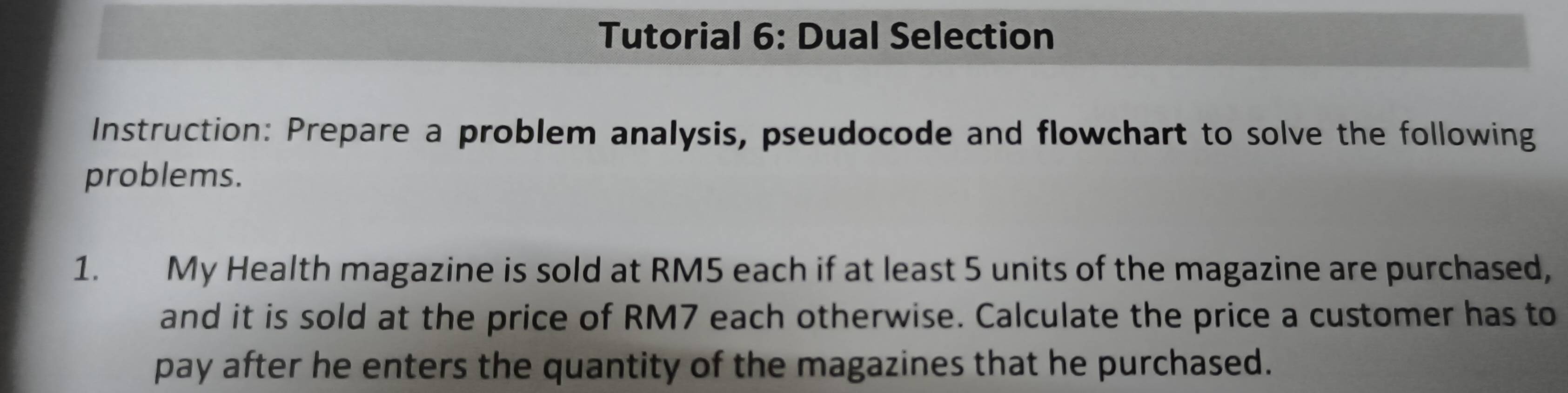 Tutorial 6: Dual Selection 
Instruction: Prepare a problem analysis, pseudocode and flowchart to solve the following 
problems. 
1. My Health magazine is sold at RM5 each if at least 5 units of the magazine are purchased, 
and it is sold at the price of RM7 each otherwise. Calculate the price a customer has to 
pay after he enters the quantity of the magazines that he purchased.