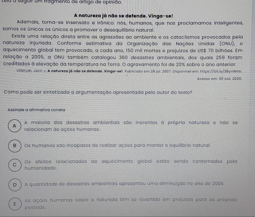 teia a seguir um fragmento de artigo de opinião.
A natureza já não se defende. Vinga-se!
Ademais, torna-se insensato e irônico: nós, humanos, que nos proclamamos inteligentes,
somos os únicos os únicos a promover o desequilíbrio natural.
Existe uma relação direta entre as agressões ao ambiente e os cataclismos provocados pela
natureza injuriada. Conforme estimativa da Organização das Nações Unidas (ONU), o
aquecimento global tem provocado, a cada ano, 150 mil mortes e prejuízos de US $ 70 bilhões. Em
relação a 2005, a ONU também catalogou 360 desastres ambientais, dos quais 259 foram
creditados à elevação da temperatura na Terra. O agravamento foi de 20% sobre o ano anterior.
VENTURI, Jacir J. A natureza já não se defende. Vinga-se!. Publicado em 28 jul. 2007. Disponível em: https://bit.ly/38yVWlm.
Acesso em: 30 out. 2020.
Como pode ser sintetizada a argumentação apresentada pelo autor do texto?
Assinale a afirmativa correta
A maioria dos desastres ambientais são inerentes à própria natureza e não se
A
relacionam as ações humanas.
B ) Os humanos são incapazes de realizar ações para manter o equilibrio natural.
Os efeitos relacionados ao aquecimento global estão sendo contornados pela
C 
humanidade.
D ) A quantidade de desastres ambientais apresentou uma diminuição no ano de 2005.
E As ações humanas sobre a natureza têm se revertido em projuízos para as próprias
pessoas.