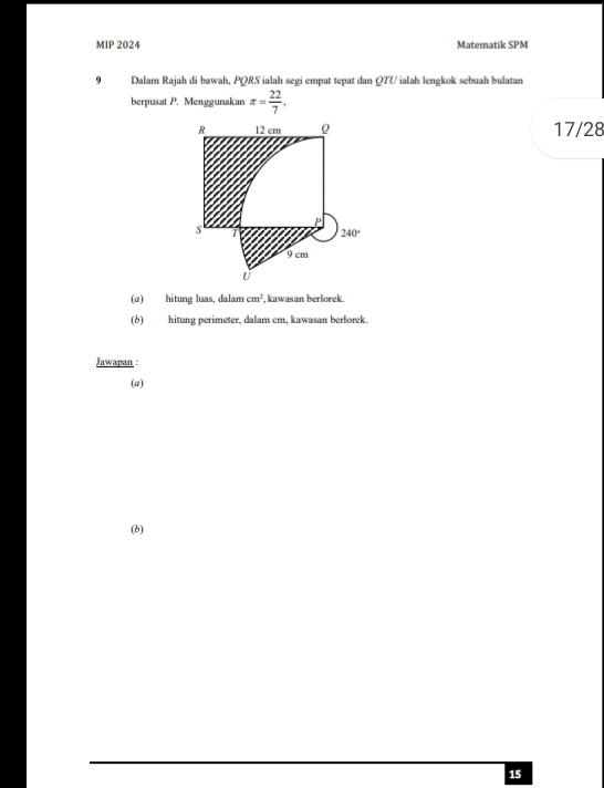 MIP 2024 Matematik SPM
9 Dalam Rajah di bawah, PQRS ialah segi empat tepat dan QTU ialah lengkok sebuah bulatan
berpusat P. Menggunakan π = 22/7 .
17/28
(@) hitung luas, dalam cm^2 , kawasan berlorek.
(b) hitung perimeter, dalam cm, kawasan berlorek.
Jawapan :
(a)
(b)
15