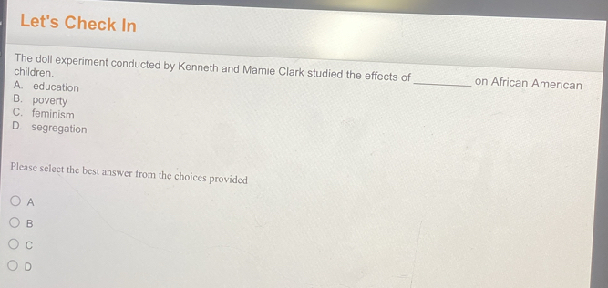 Let's Check In
The doll experiment conducted by Kenneth and Mamie Clark studied the effects of _on African American
children.
A. education
B. poverty
C. feminism
D. segregation
Please select the best answer from the choices provided
A
B
C
D